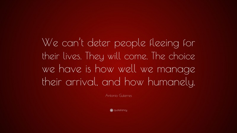 Antonio Guterres Quote: “We can’t deter people fleeing for their lives. They will come. The choice we have is how well we manage their arrival, and how humanely.”