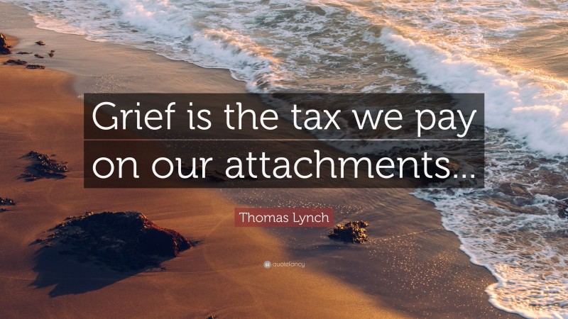 Thomas Lynch Quote: “Grief is the tax we pay on our attachments...”