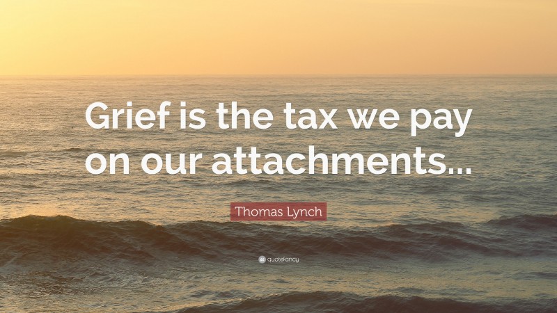 Thomas Lynch Quote: “Grief is the tax we pay on our attachments...”