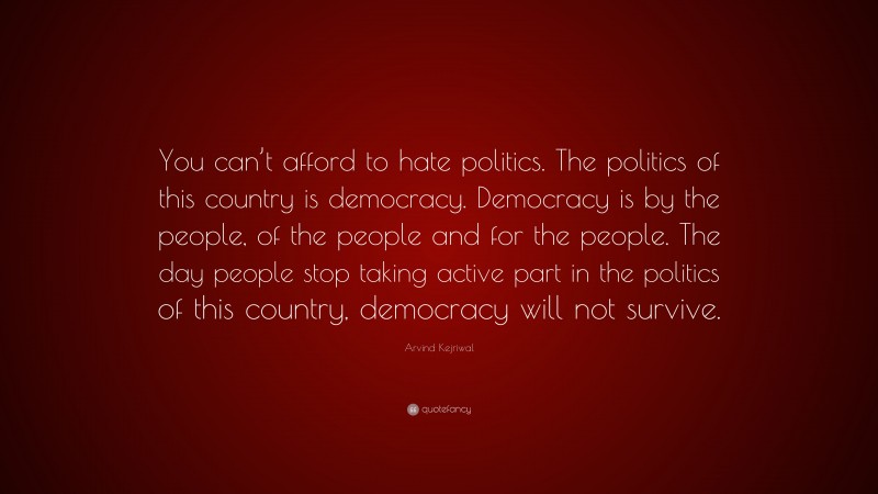 Arvind Kejriwal Quote: “You can’t afford to hate politics. The politics of this country is democracy. Democracy is by the people, of the people and for the people. The day people stop taking active part in the politics of this country, democracy will not survive.”