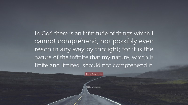 René Descartes Quote: “In God there is an infinitude of things which I cannot comprehend, nor possibly even reach in any way by thought; for it is the nature of the infinite that my nature, which is finite and limited, should not comprehend it.”
