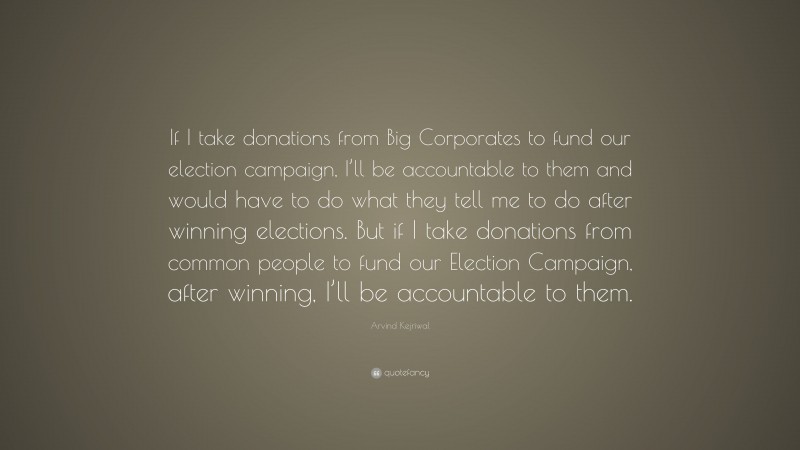 Arvind Kejriwal Quote: “If I take donations from Big Corporates to fund our election campaign, I’ll be accountable to them and would have to do what they tell me to do after winning elections. But if I take donations from common people to fund our Election Campaign, after winning, I’ll be accountable to them.”