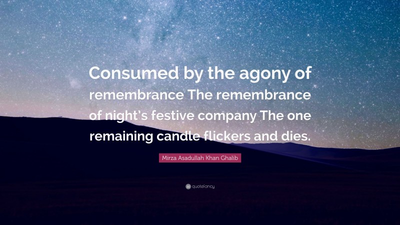 Mirza Asadullah Khan Ghalib Quote: “Consumed by the agony of remembrance The remembrance of night’s festive company The one remaining candle flickers and dies.”