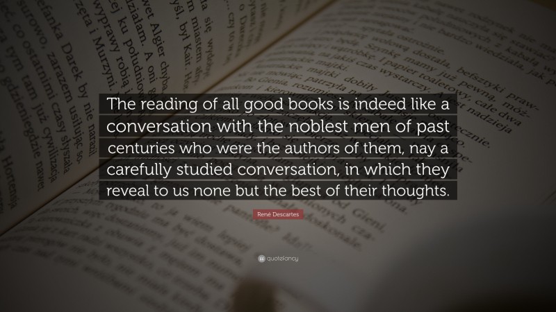 René Descartes Quote: “The reading of all good books is indeed like a conversation with the noblest men of past centuries who were the authors of them, nay a carefully studied conversation, in which they reveal to us none but the best of their thoughts.”
