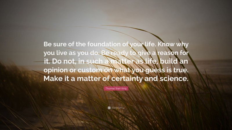 Thomas Starr King Quote: “Be sure of the foundation of your life. Know why you live as you do. Be ready to give a reason for it. Do not, in such a matter as life, build an opinion or custom on what you guess is true. Make it a matter of certainty and science.”