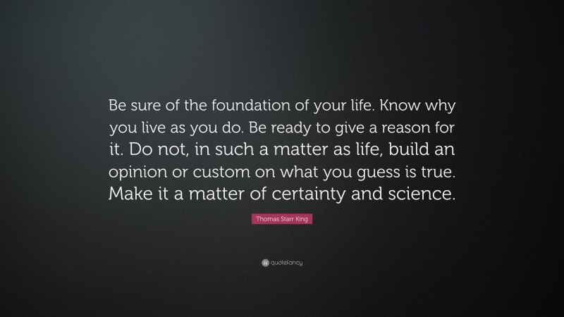 Thomas Starr King Quote: “Be sure of the foundation of your life. Know why you live as you do. Be ready to give a reason for it. Do not, in such a matter as life, build an opinion or custom on what you guess is true. Make it a matter of certainty and science.”