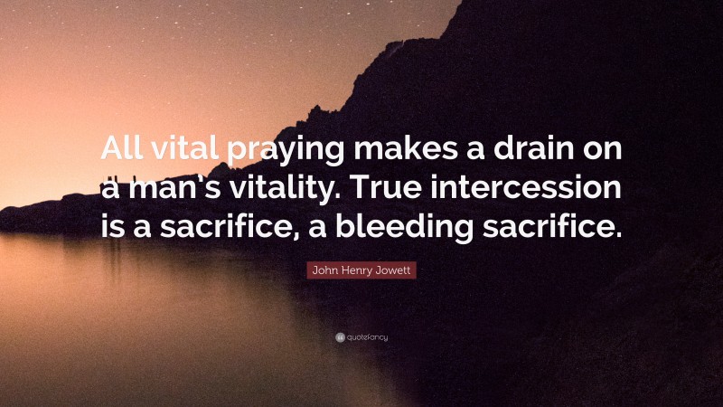 John Henry Jowett Quote: “All vital praying makes a drain on a man’s vitality. True intercession is a sacrifice, a bleeding sacrifice.”