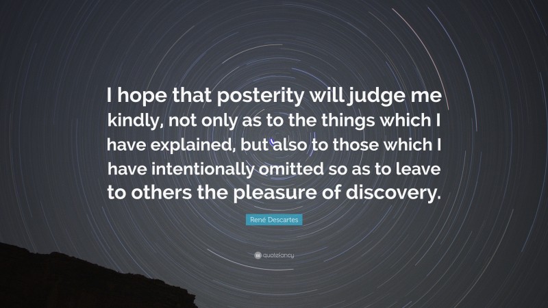 René Descartes Quote: “I hope that posterity will judge me kindly, not only as to the things which I have explained, but also to those which I have intentionally omitted so as to leave to others the pleasure of discovery.”