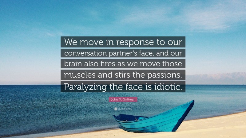 John M. Gottman Quote: “We move in response to our conversation partner’s face, and our brain also fires as we move those muscles and stirs the passions. Paralyzing the face is idiotic.”