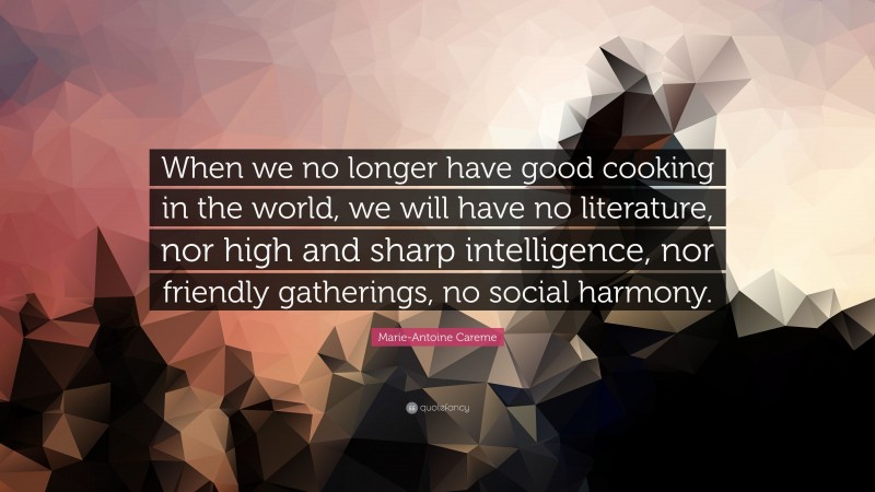 Marie-Antoine Careme Quote: “When we no longer have good cooking in the world, we will have no literature, nor high and sharp intelligence, nor friendly gatherings, no social harmony.”