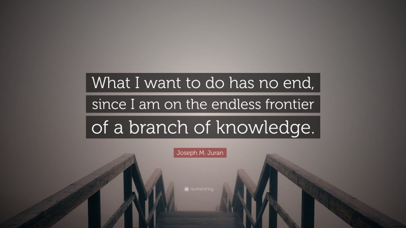 Joseph M. Juran Quote: “What I want to do has no end, since I am on the endless frontier of a branch of knowledge.”