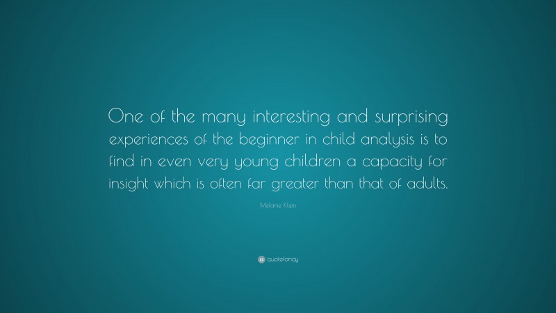 Melanie Klein Quote: “One of the many interesting and surprising experiences of the beginner in child analysis is to find in even very young children a capacity for insight which is often far greater than that of adults.”