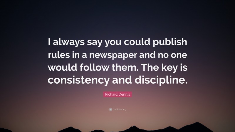 Richard Dennis Quote: “I always say you could publish rules in a newspaper and no one would follow them. The key is consistency and discipline.”
