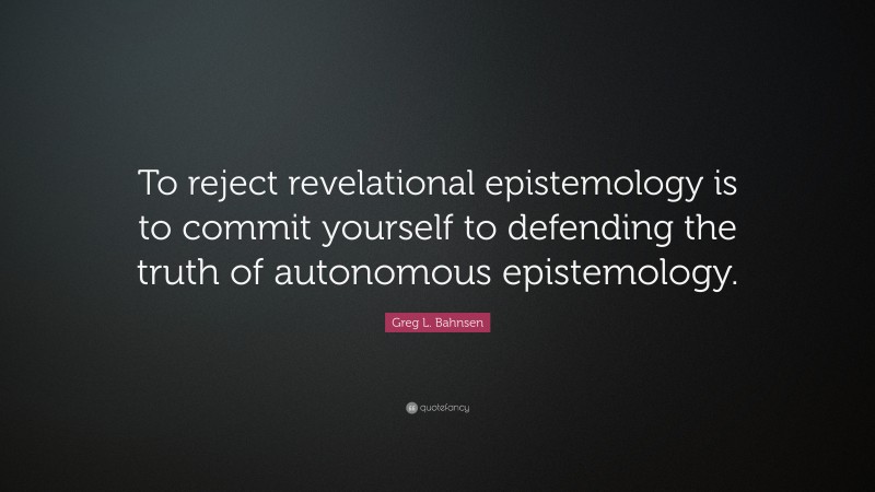 Greg L. Bahnsen Quote: “To reject revelational epistemology is to commit yourself to defending the truth of autonomous epistemology.”