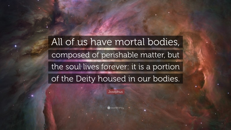 Josephus Quote: “All of us have mortal bodies, composed of perishable matter, but the soul lives forever: it is a portion of the Deity housed in our bodies.”