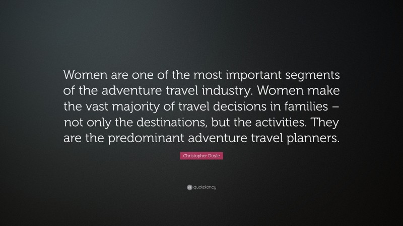 Christopher Doyle Quote: “Women are one of the most important segments of the adventure travel industry. Women make the vast majority of travel decisions in families – not only the destinations, but the activities. They are the predominant adventure travel planners.”