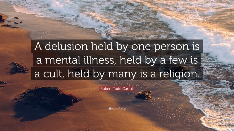Robert Todd Carroll Quote: “A delusion held by one person is a mental illness, held by a few is a cult, held by many is a religion.”