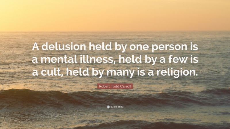 Robert Todd Carroll Quote: “A delusion held by one person is a mental illness, held by a few is a cult, held by many is a religion.”