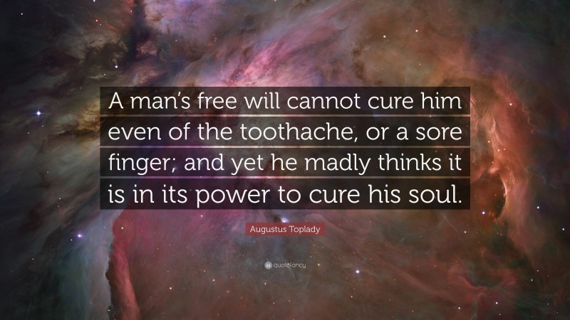 Augustus Toplady Quote: “A man’s free will cannot cure him even of the toothache, or a sore finger; and yet he madly thinks it is in its power to cure his soul.”
