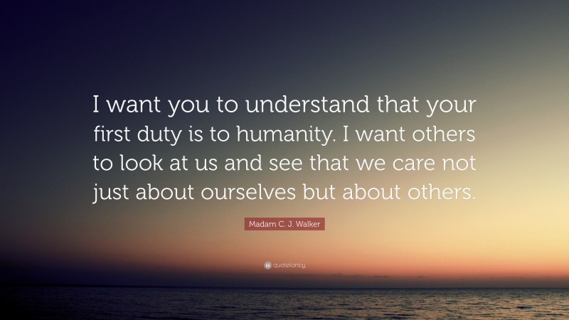 Madam C. J. Walker Quote: “I want you to understand that your first duty is to humanity. I want others to look at us and see that we care not just about ourselves but about others.”