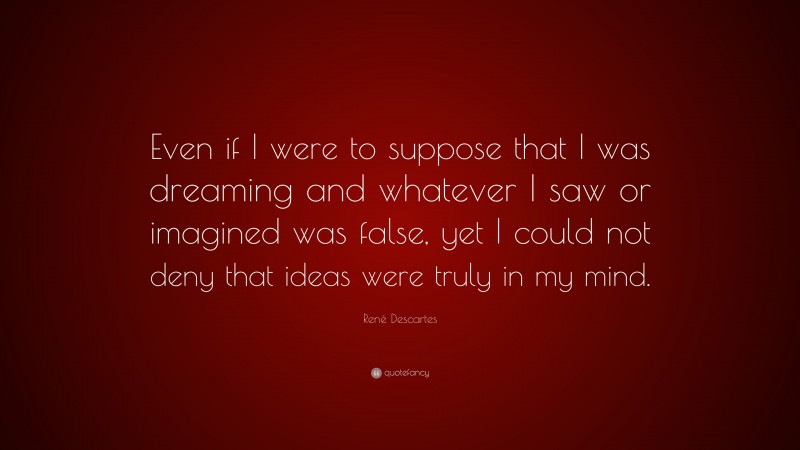 René Descartes Quote: “Even if I were to suppose that I was dreaming and whatever I saw or imagined was false, yet I could not deny that ideas were truly in my mind.”