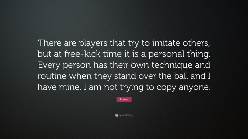 Neymar Quote: “There are players that try to imitate others, but at free-kick time it is a personal thing. Every person has their own technique and routine when they stand over the ball and I have mine, I am not trying to copy anyone.”