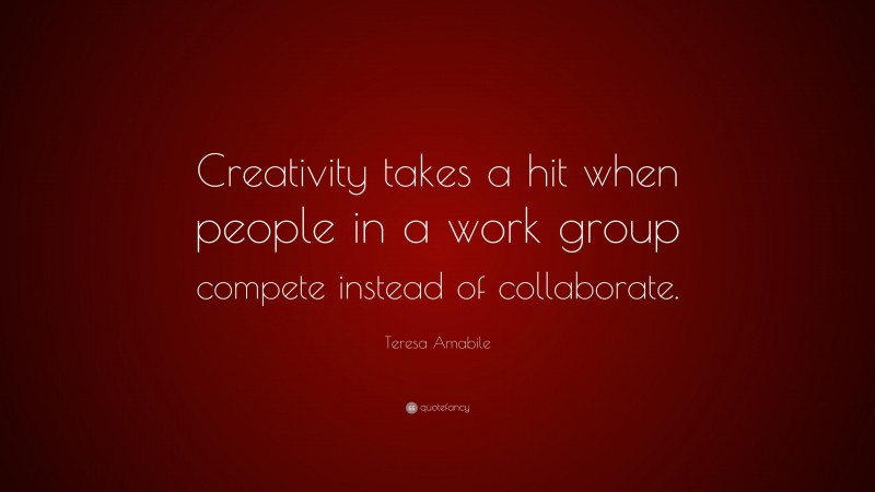 Teresa Amabile Quote: “Creativity takes a hit when people in a work group compete instead of collaborate.”
