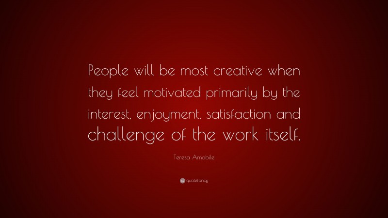 Teresa Amabile Quote: “People will be most creative when they feel motivated primarily by the interest, enjoyment, satisfaction and challenge of the work itself.”
