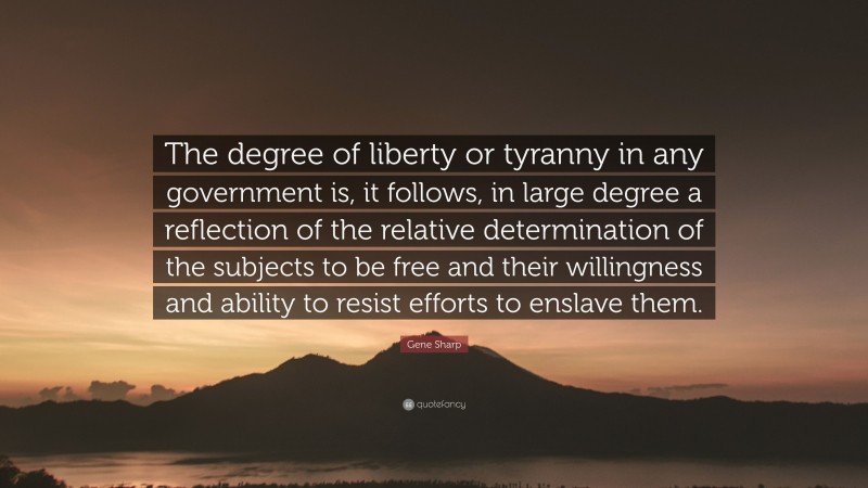 Gene Sharp Quote: “The degree of liberty or tyranny in any government is, it follows, in large degree a reflection of the relative determination of the subjects to be free and their willingness and ability to resist efforts to enslave them.”