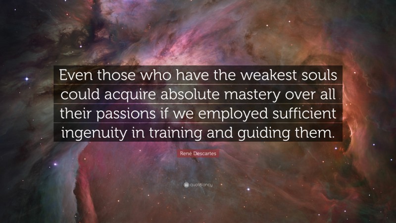 René Descartes Quote: “Even those who have the weakest souls could acquire absolute mastery over all their passions if we employed sufficient ingenuity in training and guiding them.”