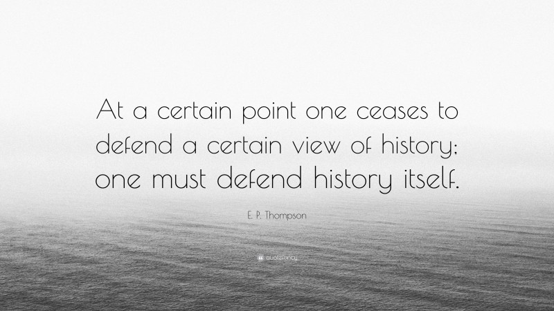 E. P. Thompson Quote: “At a certain point one ceases to defend a certain view of history; one must defend history itself.”