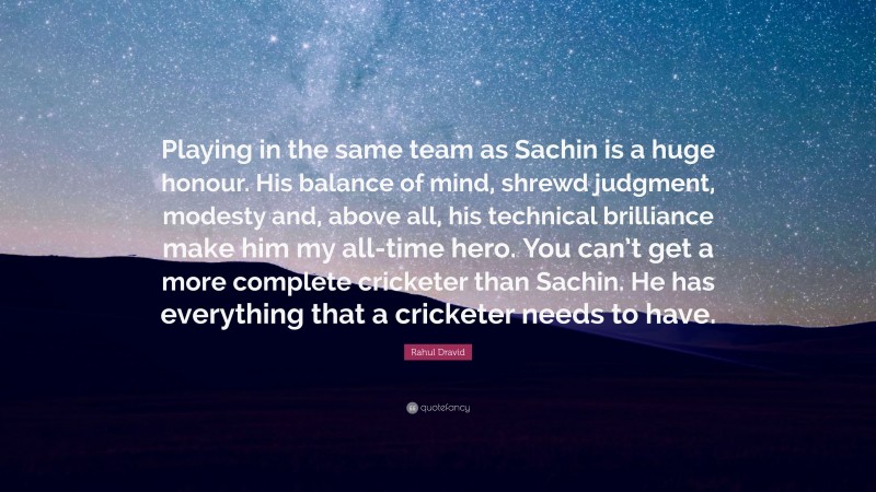 Rahul Dravid Quote: “Playing in the same team as Sachin is a huge honour. His balance of mind, shrewd judgment, modesty and, above all, his technical brilliance make him my all-time hero. You can’t get a more complete cricketer than Sachin. He has everything that a cricketer needs to have.”