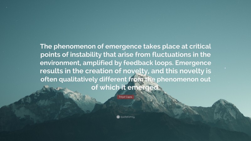 Fritjof Capra Quote: “The phenomenon of emergence takes place at critical points of instability that arise from fluctuations in the environment, amplified by feedback loops. Emergence results in the creation of novelty, and this novelty is often qualitatively different from the phenomenon out of which it emerged.”