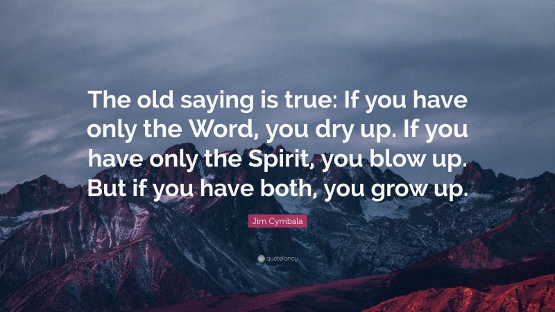 Jim Cymbala Quote: “The old saying is true: If you have only the Word, you dry up. If you have only the Spirit, you blow up. But if you have both, you grow up.”