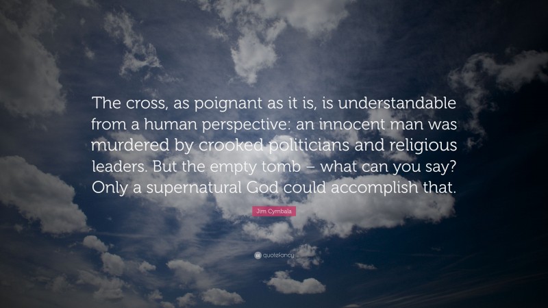 Jim Cymbala Quote: “The cross, as poignant as it is, is understandable from a human perspective: an innocent man was murdered by crooked politicians and religious leaders. But the empty tomb – what can you say? Only a supernatural God could accomplish that.”