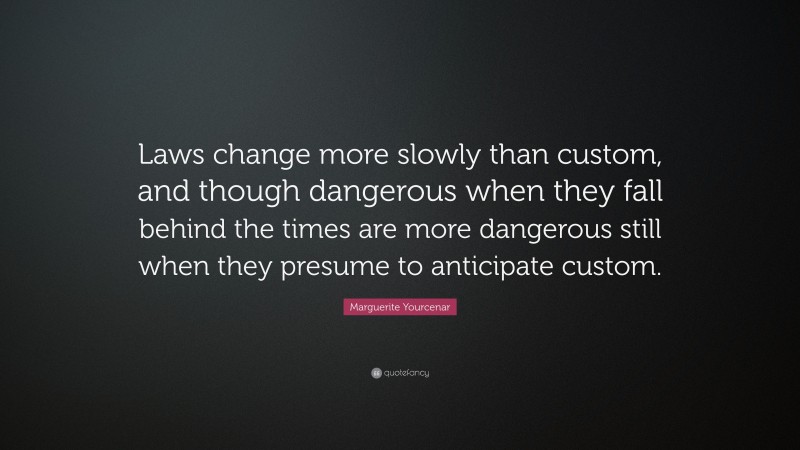 Marguerite Yourcenar Quote: “Laws change more slowly than custom, and though dangerous when they fall behind the times are more dangerous still when they presume to anticipate custom.”