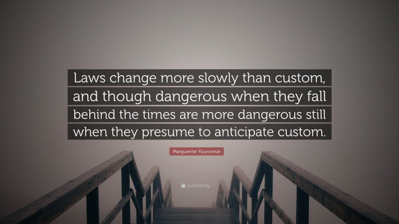 Marguerite Yourcenar Quote: “Laws change more slowly than custom, and though dangerous when they fall behind the times are more dangerous still when they presume to anticipate custom.”