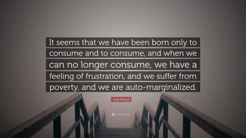 Jose Mujica Quote: “It seems that we have been born only to consume and to consume, and when we can no longer consume, we have a feeling of frustration, and we suffer from poverty, and we are auto-marginalized.”