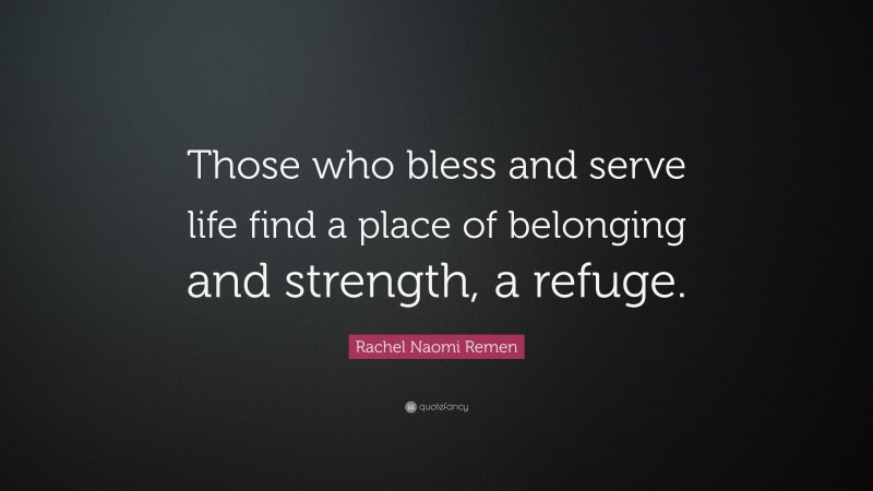 Rachel Naomi Remen Quote: “Those who bless and serve life find a place of belonging and strength, a refuge.”