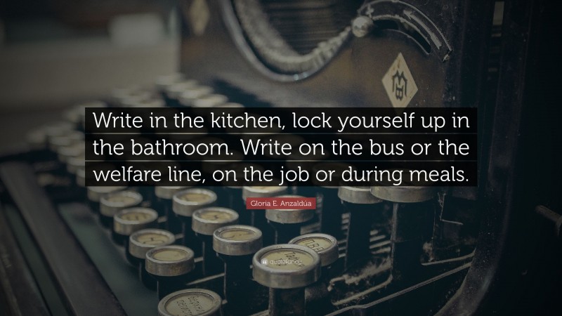 Gloria E. Anzaldúa Quote: “Write in the kitchen, lock yourself up in the bathroom. Write on the bus or the welfare line, on the job or during meals.”