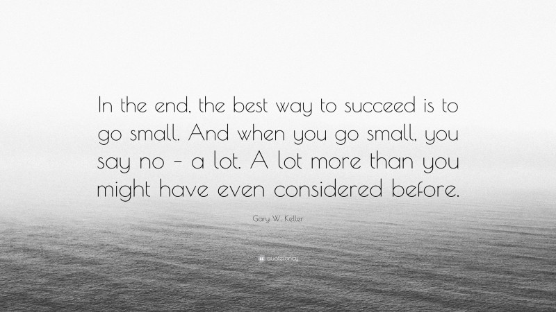 Gary W. Keller Quote: “In the end, the best way to succeed is to go small. And when you go small, you say no – a lot. A lot more than you might have even considered before.”