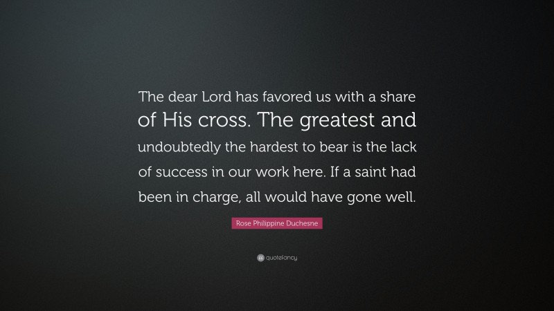 Rose Philippine Duchesne Quote: “The dear Lord has favored us with a share of His cross. The greatest and undoubtedly the hardest to bear is the lack of success in our work here. If a saint had been in charge, all would have gone well.”