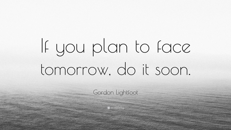 Gordon Lightfoot Quote: “If you plan to face tomorrow, do it soon.”