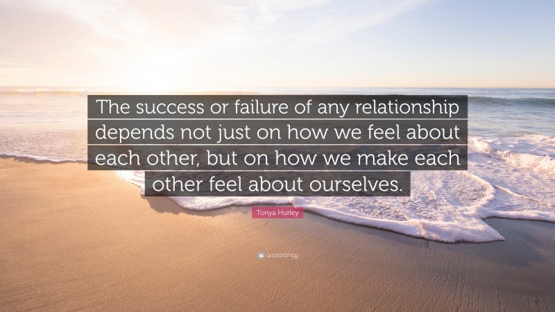 Tonya Hurley Quote: “The success or failure of any relationship depends not just on how we feel about each other, but on how we make each other feel about ourselves.”