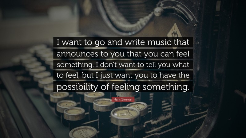 Hans Zimmer Quote: “I want to go and write music that announces to you that you can feel something. I don’t want to tell you what to feel, but I just want you to have the possibility of feeling something.”