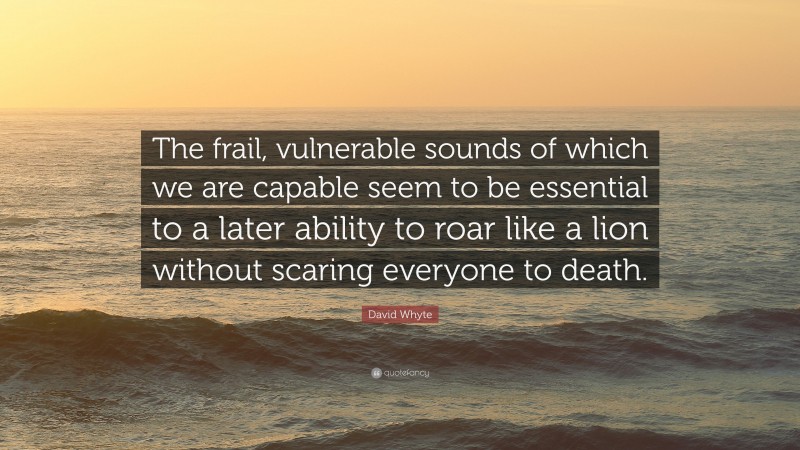 David Whyte Quote: “The frail, vulnerable sounds of which we are capable seem to be essential to a later ability to roar like a lion without scaring everyone to death.”