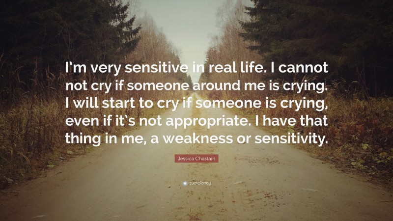 Jessica Chastain Quote: “I’m very sensitive in real life. I cannot not cry if someone around me is crying. I will start to cry if someone is crying, even if it’s not appropriate. I have that thing in me, a weakness or sensitivity.”