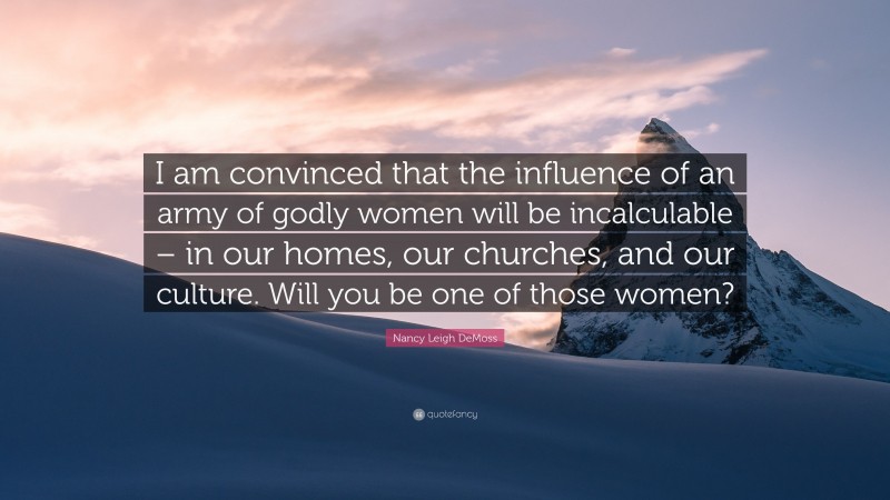 Nancy Leigh DeMoss Quote: “I am convinced that the influence of an army of godly women will be incalculable – in our homes, our churches, and our culture. Will you be one of those women?”