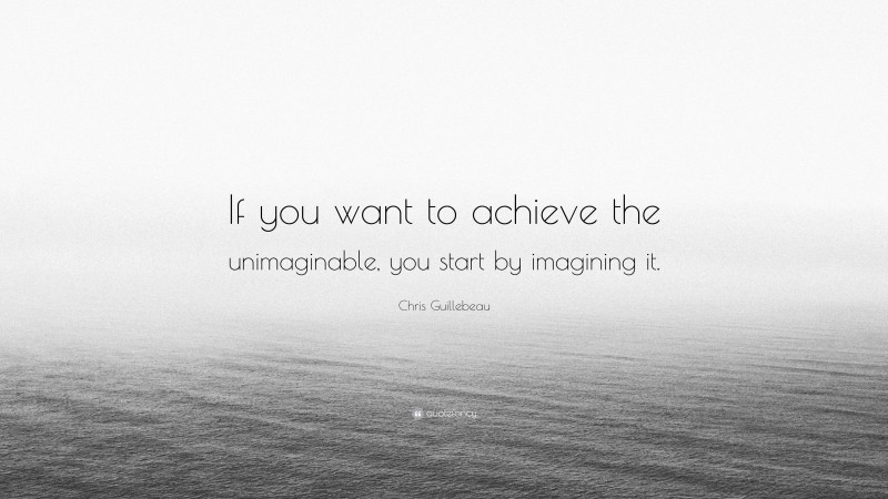 Chris Guillebeau Quote: “If you want to achieve the unimaginable, you start by imagining it.”