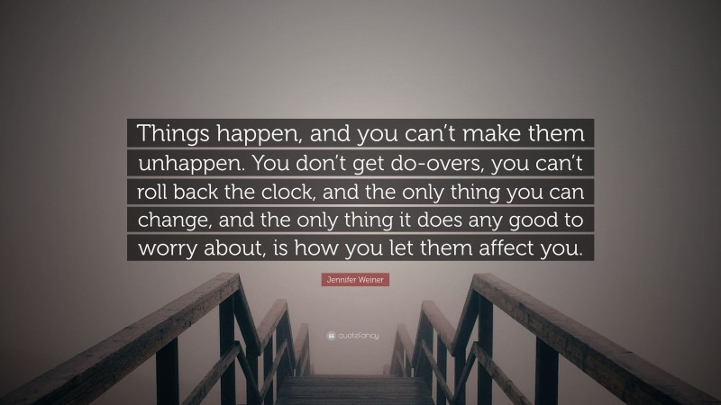 Jennifer Weiner Quote: “Things happen, and you can’t make them unhappen. You don’t get do-overs, you can’t roll back the clock, and the only thing you can change, and the only thing it does any good to worry about, is how you let them affect you.”